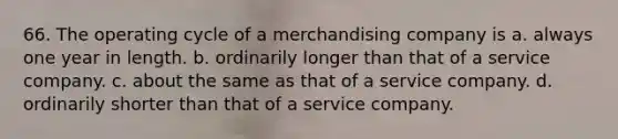 66. The operating cycle of a merchandising company is a. always one year in length. b. ordinarily longer than that of a service company. c. about the same as that of a service company. d. ordinarily shorter than that of a service company.