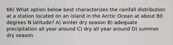 66) What option below best characterizes the rainfall distribution at a station located on an island in the Arctic Ocean at about 80 degrees N latitude? A) winter dry season B) adequate precipitation all year around C) dry all year around D) summer dry season