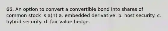 66. An option to convert a convertible bond into shares of common stock is a(n) a. embedded derivative. b. host security. c. hybrid security. d. fair value hedge.