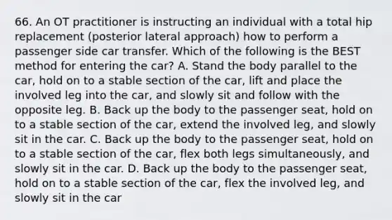 66. An OT practitioner is instructing an individual with a total hip replacement (posterior lateral approach) how to perform a passenger side car transfer. Which of the following is the BEST method for entering the car? A. Stand the body parallel to the car, hold on to a stable section of the car, lift and place the involved leg into the car, and slowly sit and follow with the opposite leg. B. Back up the body to the passenger seat, hold on to a stable section of the car, extend the involved leg, and slowly sit in the car. C. Back up the body to the passenger seat, hold on to a stable section of the car, flex both legs simultaneously, and slowly sit in the car. D. Back up the body to the passenger seat, hold on to a stable section of the car, flex the involved leg, and slowly sit in the car