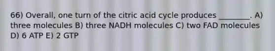 66) Overall, one turn of the citric acid cycle produces ________. A) three molecules B) three NADH molecules C) two FAD molecules D) 6 ATP E) 2 GTP