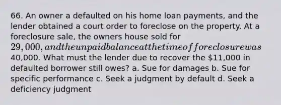 66. An owner a defaulted on his home loan payments, and the lender obtained a court order to foreclose on the property. At a foreclosure sale, the owners house sold for 29,000, and the unpaid balance at the time of foreclosure was40,000. What must the lender due to recover the 11,000 in defaulted borrower still owes? a. Sue for damages b. Sue for specific performance c. Seek a judgment by default d. Seek a deficiency judgment