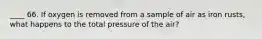 ____ 66. If oxygen is removed from a sample of air as iron rusts, what happens to the total pressure of the air?