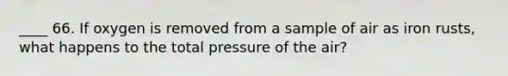 ____ 66. If oxygen is removed from a sample of air as iron rusts, what happens to the total pressure of the air?