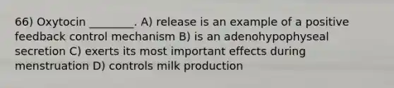 66) Oxytocin ________. A) release is an example of a positive feedback control mechanism B) is an adenohypophyseal secretion C) exerts its most important effects during menstruation D) controls milk production