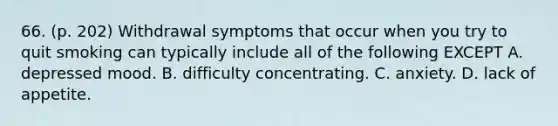 66. (p. 202) Withdrawal symptoms that occur when you try to quit smoking can typically include all of the following EXCEPT A. depressed mood. B. difficulty concentrating. C. anxiety. D. lack of appetite.