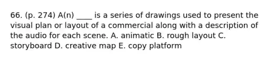 66. (p. 274) A(n) ____ is a series of drawings used to present the visual plan or layout of a commercial along with a description of the audio for each scene. A. animatic B. rough layout C. storyboard D. creative map E. copy platform