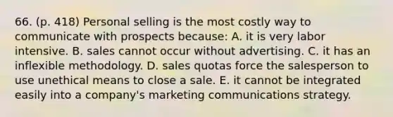 66. (p. 418) Personal selling is the most costly way to communicate with prospects because: A. it is very labor intensive. B. sales cannot occur without advertising. C. it has an inflexible methodology. D. sales quotas force the salesperson to use unethical means to close a sale. E. it cannot be integrated easily into a company's marketing communications strategy.