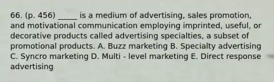 66. (p. 456) _____ is a medium of advertising, sales promotion, and motivational communication employing imprinted, useful, or decorative products called advertising specialties, a subset of promotional products. A. Buzz marketing B. Specialty advertising C. Syncro marketing D. Multi - level marketing E. Direct response advertising