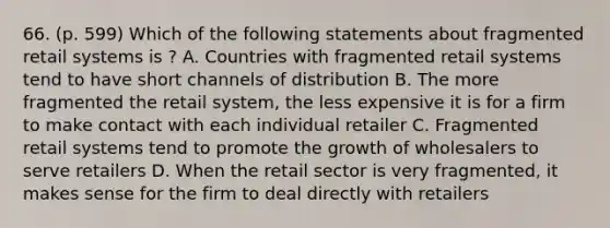 66. (p. 599) Which of the following statements about fragmented retail systems is ? A. Countries with fragmented retail systems tend to have short channels of distribution B. The more fragmented the retail system, the less expensive it is for a firm to make contact with each individual retailer C. Fragmented retail systems tend to promote the growth of wholesalers to serve retailers D. When the retail sector is very fragmented, it makes sense for the firm to deal directly with retailers