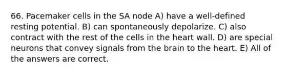 66. Pacemaker cells in the SA node A) have a well-defined resting potential. B) can spontaneously depolarize. C) also contract with the rest of the cells in the heart wall. D) are special neurons that convey signals from the brain to the heart. E) All of the answers are correct.