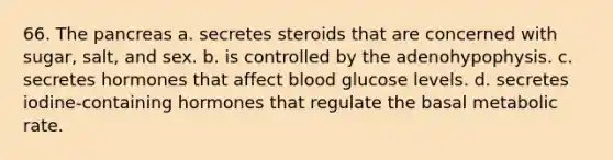 66. The pancreas a. secretes steroids that are concerned with sugar, salt, and sex. b. is controlled by the adenohypophysis. с. secretes hormones that affect blood glucose levels. d. secretes iodine-containing hormones that regulate the basal metabolic rate.