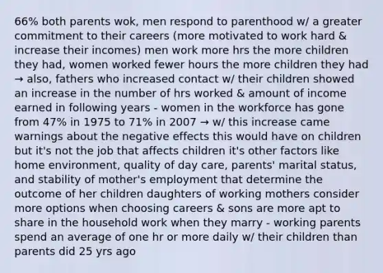 66% both parents wok, men respond to parenthood w/ a greater commitment to their careers (more motivated to work hard & increase their incomes) men work more hrs the more children they had, women worked fewer hours the more children they had → also, fathers who increased contact w/ their children showed an increase in the number of hrs worked & amount of income earned in following years - women in the workforce has gone from 47% in 1975 to 71% in 2007 → w/ this increase came warnings about the negative effects this would have on children but it's not the job that affects children it's other factors like home environment, quality of day care, parents' marital status, and stability of mother's employment that determine the outcome of her children daughters of working mothers consider more options when choosing careers & sons are more apt to share in the household work when they marry - working parents spend an average of one hr or more daily w/ their children than parents did 25 yrs ago