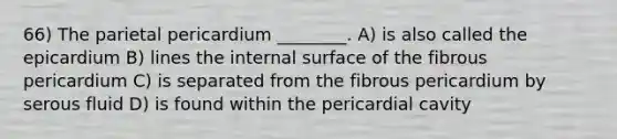 66) The parietal pericardium ________. A) is also called the epicardium B) lines the internal surface of the fibrous pericardium C) is separated from the fibrous pericardium by serous fluid D) is found within the pericardial cavity