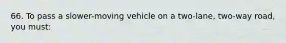 66. To pass a slower-moving vehicle on a two-lane, two-way road, you must: