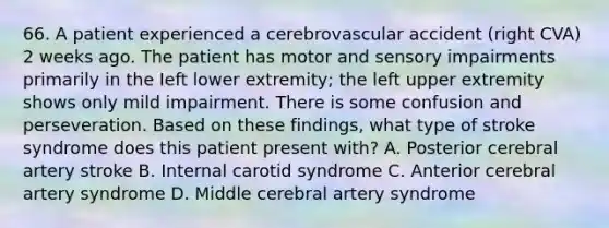 66. A patient experienced a cerebrovascular accident (right CVA) 2 weeks ago. The patient has motor and sensory impairments primarily in the Ieft lower extremity; the left upper extremity shows only mild impairment. There is some confusion and perseveration. Based on these findings, what type of stroke syndrome does this patient present with? A. Posterior cerebral artery stroke B. Internal carotid syndrome C. Anterior cerebral artery syndrome D. Middle cerebral artery syndrome