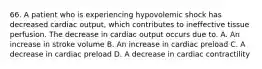 66. A patient who is experiencing hypovolemic shock has decreased cardiac output, which contributes to ineffective tissue perfusion. The decrease in cardiac output occurs due to. A. An increase in stroke volume B. An increase in cardiac preload C. A decrease in cardiac preload D. A decrease in cardiac contractility