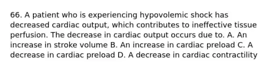 66. A patient who is experiencing hypovolemic shock has decreased cardiac output, which contributes to ineffective tissue perfusion. The decrease in cardiac output occurs due to. A. An increase in stroke volume B. An increase in cardiac preload C. A decrease in cardiac preload D. A decrease in cardiac contractility