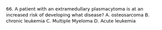 66. A patient with an extramedullary plasmacytoma is at an increased risk of developing what disease? A. osteosarcoma B. chronic leukemia C. Multiple Myeloma D. Acute leukemia