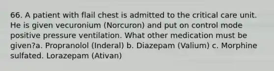 66. A patient with flail chest is admitted to the critical care unit. He is given vecuronium (Norcuron) and put on control mode positive pressure ventilation. What other medication must be given?a. Propranolol (Inderal) b. Diazepam (Valium) c. Morphine sulfated. Lorazepam (Ativan)