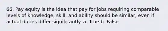 66. Pay equity is the idea that pay for jobs requiring comparable levels of knowledge, skill, and ability should be similar, even if actual duties differ significantly. a. True b. False