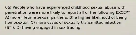 66) People who have experienced childhood sexual abuse with penetration were more likely to report all of the following EXCEPT A) more lifetime sexual partners. B) a higher likelihood of being homosexual. C) more cases of sexually transmitted infection (STI). D) having engaged in sex trading.