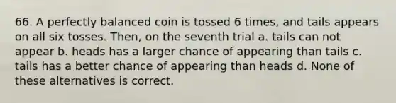 66. A perfectly balanced coin is tossed 6 times, and tails appears on all six tosses. Then, on the seventh trial a. tails can not appear b. heads has a larger chance of appearing than tails c. tails has a better chance of appearing than heads d. None of these alternatives is correct.