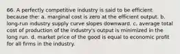 66. A perfectly competitive industry is said to be efficient because the: a. marginal cost is zero at the efficient output. b. long-run industry supply curve slopes downward. c. average total cost of production of the industry's output is minimized in the long run. d. market price of the good is equal to economic profit for all firms in the industry.