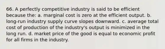 66. A perfectly competitive industry is said to be efficient because the: a. marginal cost is zero at the efficient output. b. long-run industry supply curve slopes downward. c. average total cost of production of the industry's output is minimized in the long run. d. market price of the good is equal to economic profit for all firms in the industry.