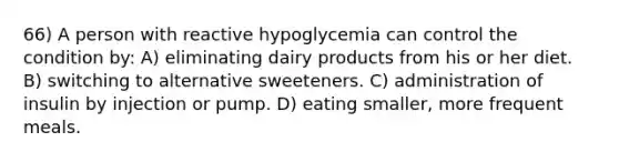 66) A person with reactive hypoglycemia can control the condition by: A) eliminating dairy products from his or her diet. B) switching to alternative sweeteners. C) administration of insulin by injection or pump. D) eating smaller, more frequent meals.