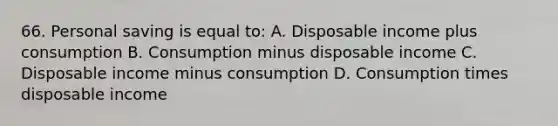 66. Personal saving is equal to: A. Disposable income plus consumption B. Consumption minus disposable income C. Disposable income minus consumption D. Consumption times disposable income