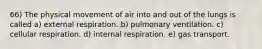 66) The physical movement of air into and out of the lungs is called a) external respiration. b) pulmonary ventilation. c) cellular respiration. d) internal respiration. e) gas transport.