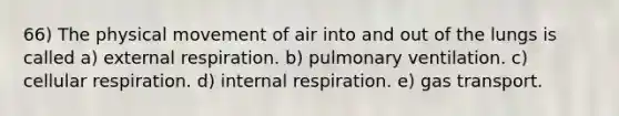 66) The physical movement of air into and out of the lungs is called a) external respiration. b) pulmonary ventilation. c) cellular respiration. d) internal respiration. e) gas transport.