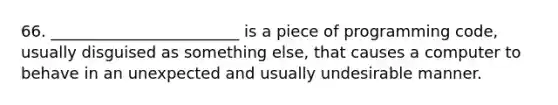 66. ________________________ is a piece of programming code, usually disguised as something else, that causes a computer to behave in an unexpected and usually undesirable manner.