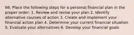 66. Place the following steps for a personal financial plan in the proper order: 1. Review and revise your plan 2. Identify alternative courses of action 3. Create and implement your financial action plan 4. Determine your current financial situation 5. Evaluate your alternatives 6. Develop your financial goals