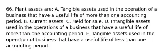 66. Plant assets are: A. Tangible assets used in the operation of a business that have a useful life of more than one accounting period. B. Current assets. C. Held for sale. D. Intangible assets used in the operations of a business that have a useful life of more than one accounting period. E. Tangible assets used in the operation of business that have a useful life of less than one accounting period.