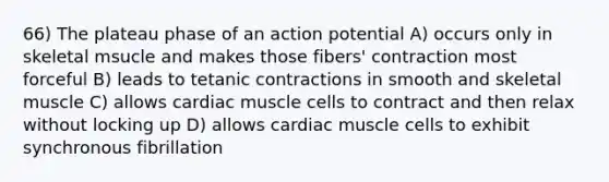 66) The plateau phase of an action potential A) occurs only in skeletal msucle and makes those fibers' contraction most forceful B) leads to tetanic contractions in smooth and skeletal muscle C) allows cardiac muscle cells to contract and then relax without locking up D) allows cardiac muscle cells to exhibit synchronous fibrillation