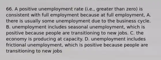 66. A positive unemployment rate (i.e., greater than zero) is consistent with full employment because at full employment, A. there is usually some unemployment due to the business cycle. B. unemployment includes seasonal unemployment, which is positive because people are transitioning to new jobs. C. the economy is producing at capacity. D. unemployment includes frictional unemployment, which is positive because people are transitioning to new jobs