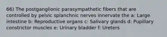 66) The postganglionic parasympathetic fibers that are controlled by pelvic splanchnic nerves innervate the a: Large intestine b: Reproductive organs c: Salivary glands d: Pupillary constrictor muscles e: Urinary bladder f: Ureters