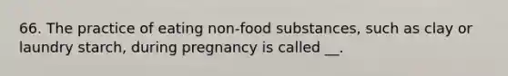 66. The practice of eating non-food substances, such as clay or laundry starch, during pregnancy is called __.