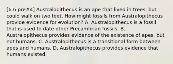 [6.6 pre#4] Australopithecus is an ape that lived in trees, but could walk on two feet. How might fossils from Australopithecus provide evidence for evolution? A. Australopithecus is a fossil that is used to date other Precambrian fossils. B. Australopithecus provides evidence of the existence of apes, but not humans. C. Australopithecus is a transitional form between apes and humans. D. Australopithecus provides evidence that humans existed.