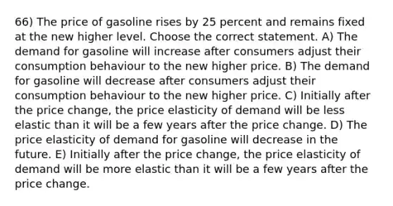 66) The price of gasoline rises by 25 percent and remains fixed at the new higher level. Choose the correct statement. A) The demand for gasoline will increase after consumers adjust their consumption behaviour to the new higher price. B) The demand for gasoline will decrease after consumers adjust their consumption behaviour to the new higher price. C) Initially after the price change, the price elasticity of demand will be less elastic than it will be a few years after the price change. D) The price elasticity of demand for gasoline will decrease in the future. E) Initially after the price change, the price elasticity of demand will be more elastic than it will be a few years after the price change.