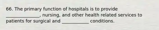 66. The primary function of hospitals is to provide _______________, nursing, and other health related services to patients for surgical and ____________ conditions.