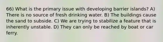 66) What is the primary issue with developing barrier islands? A) There is no source of fresh drinking water. B) The buildings cause the sand to subside. C) We are trying to stabilize a feature that is inherently unstable. D) They can only be reached by boat or car ferry.