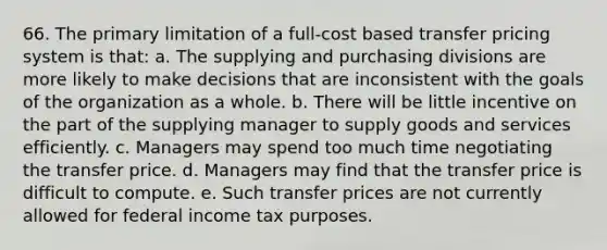 66. The primary limitation of a full-cost based transfer pricing system is that: a. The supplying and purchasing divisions are more likely to make decisions that are inconsistent with the goals of the organization as a whole. b. There will be little incentive on the part of the supplying manager to supply goods and services efficiently. c. Managers may spend too much time negotiating the transfer price. d. Managers may find that the transfer price is difficult to compute. e. Such transfer prices are not currently allowed for federal income tax purposes.