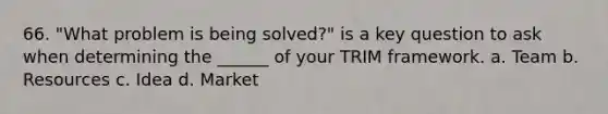 66. "What problem is being solved?" is a key question to ask when determining the ______ of your TRIM framework. a. Team b. Resources c. Idea d. Market