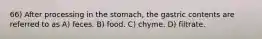 66) After processing in the stomach, the gastric contents are referred to as A) feces. B) food. C) chyme. D) filtrate.