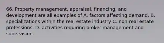 66. Property management, appraisal, financing, and development are all examples of A. factors affecting demand. B. specializations within the real estate industry C. non-real estate professions. D. activities requiring broker management and supervision.