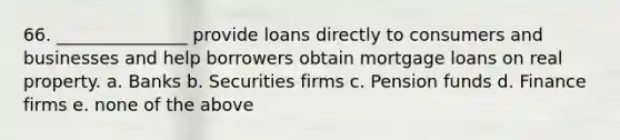 66. _______________ provide loans directly to consumers and businesses and help borrowers obtain mortgage loans on real property. a. Banks b. Securities firms c. Pension funds d. Finance firms e. none of the above