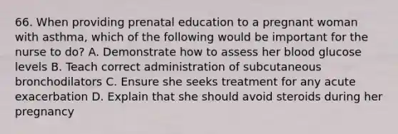 66. When providing prenatal education to a pregnant woman with asthma, which of the following would be important for the nurse to do? A. Demonstrate how to assess her blood glucose levels B. Teach correct administration of subcutaneous bronchodilators C. Ensure she seeks treatment for any acute exacerbation D. Explain that she should avoid steroids during her pregnancy